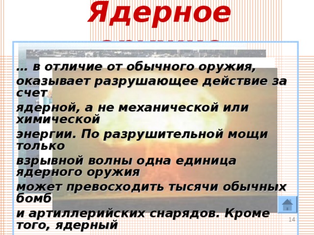 Ядерное оружие  … в отличие от обычного оружия, оказывает разрушающее действие за счет ядерной, а не механической или химической энергии. По разрушительной мощи только взрывной волны одна единица ядерного оружия может превосходить тысячи обычных бомб и артиллерийских снарядов. Кроме того, ядерный взрыв оказывает на все живое губительное тепловое и радиационное действие, причем, как правило, на больших площадях.   
