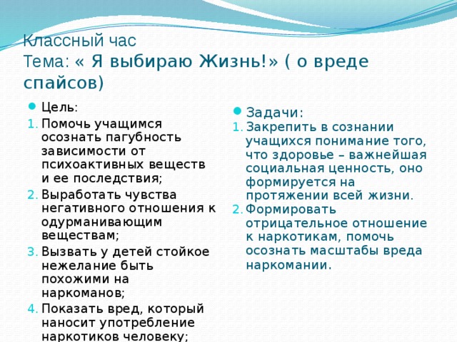 Классный час  Тема: « Я выбираю Жизнь!» ( о вреде спайсов) Задачи: Закрепить в сознании учащихся понимание того, что здоровье – важнейшая социальная ценность, оно формируется на протяжении всей жизни. Формировать отрицательное отношение к наркотикам, помочь осознать масштабы вреда наркомании . Цель: Помочь учащимся осознать пагубность зависимости от психоактивных веществ и ее последствия; Выработать чувства негативного отношения к одурманивающим веществам; Вызвать у детей стойкое нежелание быть похожими на наркоманов; Показать вред, который наносит употребление наркотиков человеку; 