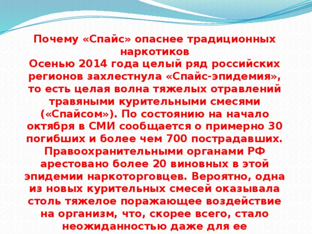 Почему «Спайс» опаснее традиционных наркотиков  Осенью 2014 года целый ряд российских регионов захлестнула «Спайс-эпидемия», то есть целая волна тяжелых отравлений травяными курительными смесями («Спайсом»). По состоянию на начало октября в СМИ сообщается о примерно 30 погибших и более чем 700 пострадавших. Правоохранительными органами РФ арестовано более 20 виновных в этой эпидемии наркоторговцев. Вероятно, одна из новых курительных смесей оказывала столь тяжелое поражающее воздействие на организм, что, скорее всего, стало неожиданностью даже для ее нелегальных производителей. 