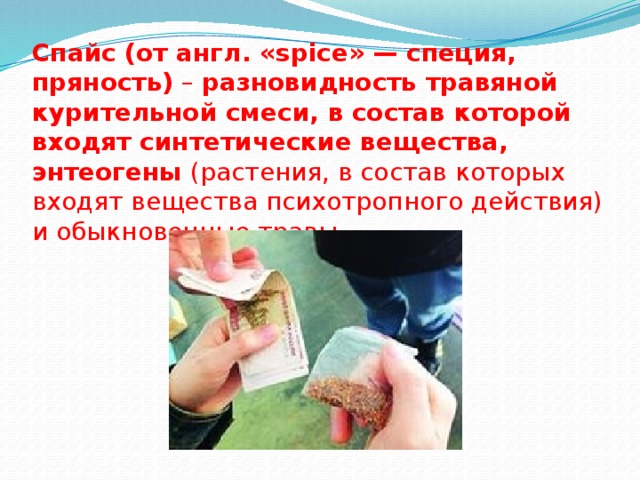 Спайс (от англ. «spice» — специя, пряность) – разновидность травяной курительной смеси, в состав которой входят синтетические вещества, энтеогены (растения, в состав которых входят вещества психотропного действия) и обыкновенные травы. 