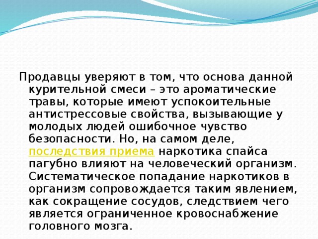 Продавцы уверяют в том, что основа данной курительной смеси – это ароматические травы, которые имеют успокоительные антистрессовые свойства, вызывающие у молодых людей ошибочное чувство безопасности. Но, на самом деле,  последствия приема  наркотика спайса пагубно влияют на человеческий организм. Систематическое попадание наркотиков в организм сопровождается таким явлением, как сокращение сосудов, следствием чего является ограниченное кровоснабжение головного мозга. 