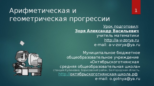 Арифметическая и геометрическая прогрессии Урок подготовил : Зоря Александр Васильевич  учитель математики http://a-v-zorya.ru  e-mail: a-v-zorya@ya.ru Муниципальное бюджетное  общеобразовательное учреждение  «Октябрьскоготнянская  средняя общеобразовательная школа» станция Кулиновка, Борисовский район, Белгородская область. http:// октябрьскоготнянская-школа.рф  e-mail: o.gotnya@ya.ru Урок подготовил: Зоря Александр Васильевич, учитель математики http://a-v-zorya.ru e-mail: a-v-zorya@ya.ru Муниципальное бюджетное  общеобразовательное учреждение  «Октябрьскоготнянская  средняя общеобразовательная школа» станция Кулиновка, Борисовский район, Белгородская область. http://октябрьскоготнянская-школа.рф e-mail: o.gotnya@ya.ru