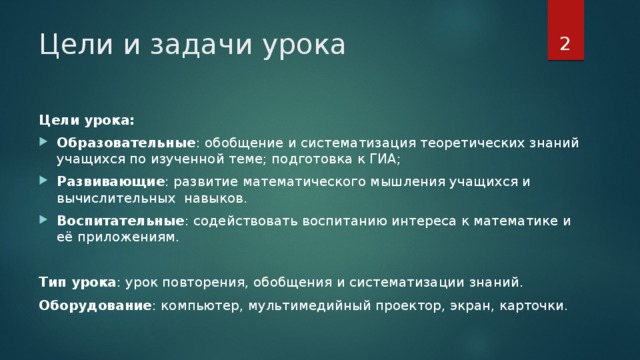 Цели и задачи урока Цели урока: Образовательные : обобщение и систематизация теоретических знаний учащихся по изученной теме; подготовка к ГИА; Развивающие : развитие математического мышления учащихся и вычислительных навыков. Воспитательные : содействовать воспитанию интереса к математике и её приложениям. Тип урока : урок повторения, обобщения и систематизации знаний. Оборудование : компьютер, мультимедийный проектор, экран, карточки. Цели урока: Образовательные: обобщение и систематизация теоретических знаний учащихся по изученной теме; подготовка к ГИА; Развивающие: развитие математического мышления учащихся и вычислительных навыков. Воспитательные: содействовать воспитанию интереса к математике и её приложениям. Тип урока: урок повторения, обобщения и систематизации знаний. Оборудование: компьютер, мультимедийный проектор, экран, карточки