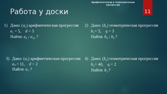 Арифметическая и геометрическая прогрессии  Работа у доски 2)  Дано: ( b n ) геометрическая прогрессия 1)  Дано: ( а n ) арифметическая прогрессия  а 1 = 5, d = 3  b 1 = 5, q = 3  Найти: а 6 ; а 10 ?  Найти: b 3 ; b 5 ? 3)  Дано: ( а n ) арифметическая прогрессия 4)  Дано: ( b n ) геометрическая прогрессия  а 4 = 11, d = 2  b 4 = 40, q = 2  Найти: а 1 ?  Найти: b 1 ? Работа у доски. В тетрадях запишите сегодняшнее число, тема урока «Арифметическая и геометрическая прогрессия», «Классная работа». Четыре ученика выходят к доске и решают по одному заданию на свой выбор. Остальные решают на местах. Карточки с заданиями прилагаются. При нажатии на каждое из заданий откроется слайд с решением задания (слайды 25-28), возврат из которого происходит при нажатии на соответствующую кнопку. За каждое верное решение и комментарий решения в Лист самооценки ставится «+». 1)Дано: ( а n ) арифметическая прогрессия а 1 = 5, d = 3 Найти: а 6 ; а 10 ?   2)Дано: ( b n ) геометрическая прогрессия b 1 = 5, q = 3 Найти: b 3 ; b 5 ?   3)Дано: ( а n ) арифметическая прогрессия а 4 = 11, d = 2 Найти: а 1 ?   4)Дано: ( b n ) геометрическая прогрессия b 4 = 40, q = 2 Найти: b 1 ?