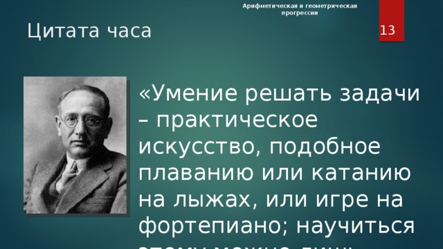 Арифметическая и геометрическая прогрессии  Цитата часа «Умение решать задачи – практическое искусство, подобное плаванию или катанию на лыжах, или игре на фортепиано; научиться этому можно лишь подражая избранным образцам и постоянно тренируясь». (Дьёрдь Пойа, швейцарский математик) Цитата часа. «Умение решать задачи – практическое искусство, подобное плаванию или катанию на лыжах, или игре на фортепиано; научиться этому можно лишь подражая избранным образцам и постоянно тренируясь». (Дьёрдь Пойа, швейцарский математик) Только самостоятельно решая задачи вы научитесь их решать