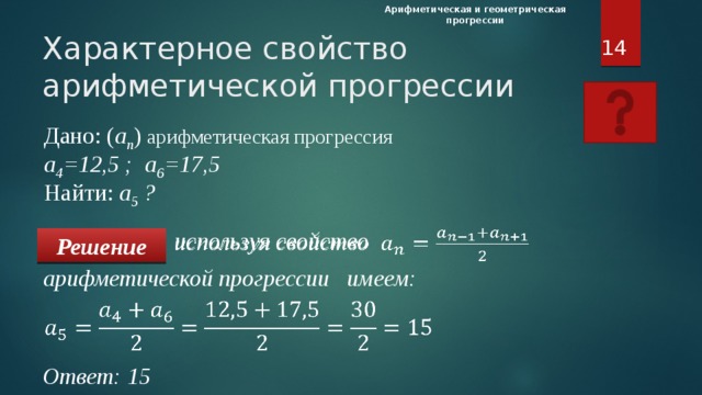 Арифметическая и геометрическая прогрессии  Характерное свойство  арифметической прогрессии Дано: ( а n ) арифметическая прогрессия   а 4 =12,5 ; а 6 =17,5  Найти: а 5 ?        используя свойство   Решение арифметической прогрессии имеем: Характерное свойство арифметической прогрессии. При нажатии на «вопросительный знак» выводится правило из учебника. Ученики должны записать образец решения себе в тетрадь. Дано: ( а n ) арифметическая прогрессия   а 4 =12,5 ; а 6 =17,5  Найти: а 5 ?   Ответ: 15