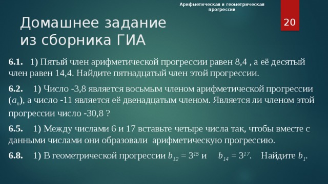 Арифметическая и геометрическая прогрессии  Домашнее задание  из сборника ГИА 6.1. 1) Пятый член арифметической прогрессии равен 8,4 , а её десятый член равен 14,4. Найдите пятнадцатый член этой прогрессии. 6.2.  1) Число -3,8 является восьмым членом арифметической прогрессии ( а п ) , а число -11 является её двенадцатым членом. Является ли членом этой прогрессии число -30,8 ? 6.5.  1) Между числами 6 и 17 вставьте четыре числа так, чтобы вместе с данными числами они образовали арифметическую прогрессию. 6.8.  1) В геометрической прогрессии b 12  = З 15 и b 14  = З 17 . Найдите b 1 . Домашнее задание. Из сборника ГИА 6.1, 6.2, 6.5, 6.8. Используя оценочные листы, подводятся итоги работы на уроке. Объявляются оценки.