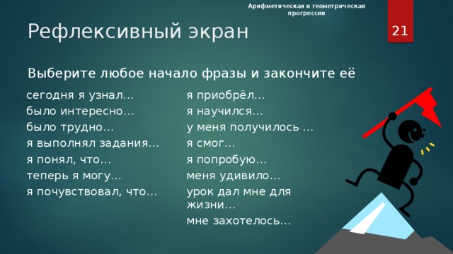 Арифметическая и геометрическая прогрессии  Рефлексивный экран Выберите любое начало фразы и закончите её сегодня я узнал… было интересно… я приобрёл… я научился… было трудно… я выполнял задания… у меня получилось … я смог… я понял, что… теперь я могу… я попробую… меня удивило… я почувствовал, что… урок дал мне для жизни…   мне захотелось… Рефлексивный экран. Обычно в конце урока подводятся его итоги,  обсуждение того, что узнали, и того, как работали – т.е. каждый оценивает свой вклад в достижение поставленных в начале урока целей, свою активность. Ребята по кругу высказываются одним предложением, выбирая начало фразы из рефлексивного экрана на доске сегодня я узнал… было интересно… было трудно… я выполнял задания… я понял, что… теперь я могу… я почувствовал, что… я приобрёл… я научился… у меня получилось … я смог… я попробую… меня удивило… урок дал мне для жизни… мне захотелось…