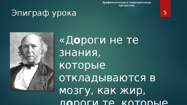 Арифметическая и геометрическая прогрессии  Эпиграф урока «Д о роги не те знания,  которые откладываются в мозгу, как жир,  д о роги те, которые превращаются  в умственные мышцы». (Герберт Спенсер, английский философ) Эпиграф урока «Д о роги не те знания,  которые откладываются в мозгу, как жир,  д о роги те, которые превращаются  в умственные мышцы». (Герберт Спенсер, английский философ)