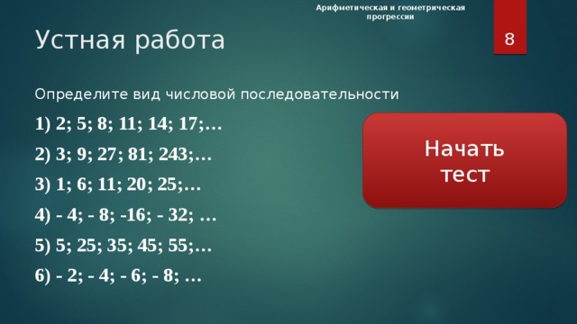 Арифметическая и геометрическая прогрессии  Устная работа Определите вид числовой последовательности 1) 2; 5; 8; 11; 14; 17;… 2) 3; 9; 27; 81; 243;… 3) 1; 6; 11; 20; 25;… 4) - 4; - 8; -16; - 32; … 5) 5; 25; 35; 45; 55;… 6) - 2; - 4; - 6; - 8; … Начать  тест Задача Определите какая последовательность является арифметической или геометрической прогрессией, найдите, соответственно, разность и знаменатель, при проверке повторить определение прогрессий. Дайте определение арифметической прогрессии. Какой буквой обозначают разность арифметической прогрессии? Что означает разность арифметической прогрессии? Дайте определение геометрической прогрессии. Какой буквой обозначают знаменатель геометрической прогрессии? Что означает разность геометрической прогрессии? Какая прогрессия называется возрастающей? Какая прогрессия называется убывающей? Проверка ответа происходит при нажатии на прямоугольник со стрелкой. Нажатие на пустое место экрана выводит «вопросительный знак» подсказка в соответствии с заданием со страниц учебника. За каждый верный ответ в Лист самооценки ставится «+».