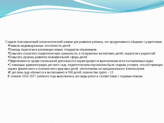  Создали благоприятный психологический климат для развития ребенка, его продуктивного общения с родителями. Развили индивидуальные способности детей. Помощь педагогам в реализации новых стандартов образования. Повысить психолого-педагогическую грамотность и толерантное воспитание детей, педагогов и родителей. Повысить уровень развития познавательной сферы детей. Эффективность профессиональной деятельности характеризуется выполнением всех поставленных задач . С помощью администрации детского сада, педагогическим персоналом были созданы условия, способствующие охране физического и психического здоровья детей, обеспечению их эмоционального благополучия. В детском саду обучается и воспитывается 366 детей, количество групп – 13. В течение 2016-2017 учебного года выполнялись все виды работ в соответствии с годовым планом. 