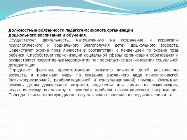 Должностные обязанности педагога-психолога организации Дошкольного воспитания и обучения. Осуществляет деятельность, направленную на сохранение и коррекцию психологического и социального благополучия детей дошкольного возраста. Содействует охране прав личности в соответствии с Конвенцией по охране прав ребенка. Способствует гармонизации социальной сферы организации образования и осуществляет превентивные мероприятия по профилактике возникновения социальной дезадаптации. Определяет факторы, препятствующие развитию личности детей дошкольного возраста, и принимает меры по оказанию различного вида психологической (психокоррекционной, реабилитационной и консультационной) помощи. Оказывает помощь детям дошкольного возраста, родителям или лицам, их заменяющим, педагогическому коллективу в решении проблем психологического направления. Проводит психологическую диагностику различного профиля и предназначения и т.д. 