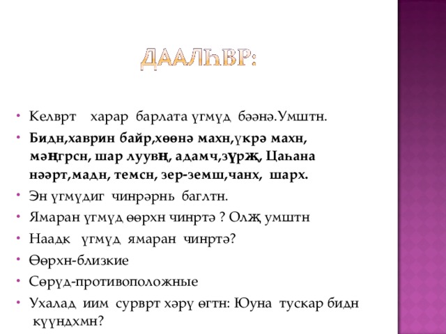 Келврт харар барлата үгмүд бәәнә.Умштн. Бидн,хаврин байр,хөөнә махн,үкрә махн, мәңгрсн, шар луувң, адамч,зүрҗ, Цаһана нәәрт,мадн, темсн, зер-земш,чанх, шарх. Эн үгмүдиг чинрәрнь баглтн. Ямаран үгмүд өөрхн чинртә ? Олҗ умштн Наадк үгмүд ямаран чинртә? Өөрхн-близкие Сөрүд-противоположные Ухалад иим сурврт хәрү өгтн: Юуна тускар бидн күүндхмн? 