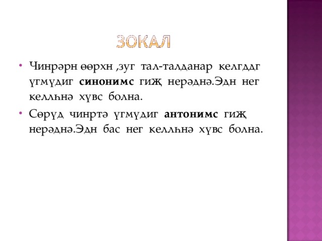 Чинрәрн өөрхн ,зуг тал-талданар келгддг үгмүдиг синонимс гиҗ нерәднә.Эдн нег келлһнә хүвс болна. Сөрүд чинртә үгмүдиг антонимс гиҗ нерәднә.Эдн бас нег келлһнә хүвс болна. 