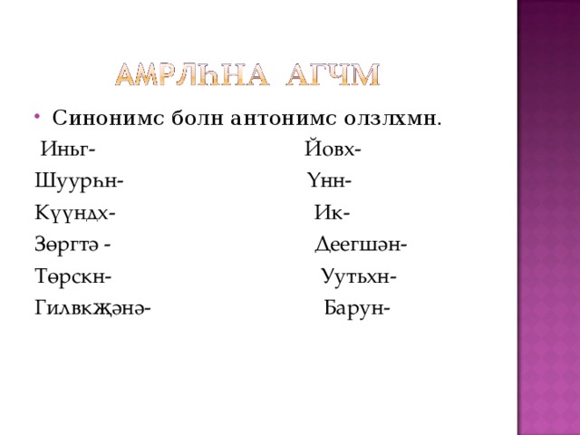Синонимс болн антонимс олзлхмн.  Иньг- Йовх- Шуурһн- Үнн- Күүндх- Ик- Зөргтә - Деегшән- Төрскн- Уутьхн- Гилвкҗәнә- Барун- 