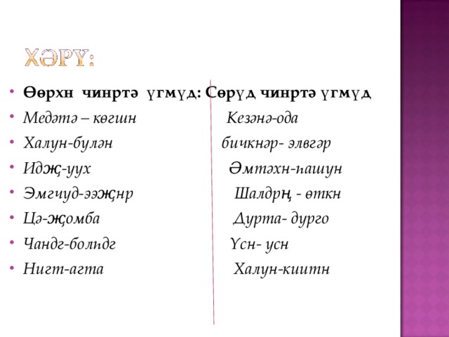 Өөрхн чинртә үгмүд: Сөрүд чинртә үгмүд Медәтә – көгшн Кезәнә-ода Халун-бүлән бичкнәр- элвгәр Идҗ-уух Әмтәхн-һашун Эмгчүд-ээҗнр Шалдрң - өткн Цә-җомба Дурта- дурго Чандг-болһдг Үсн- усн Нигт-агта Халун-киитн 