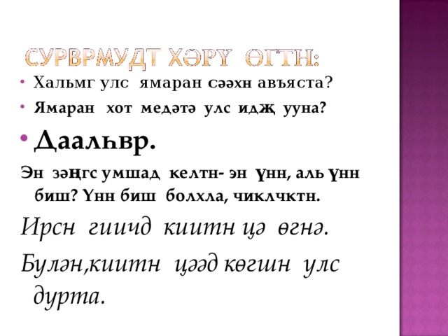 Хальмг улс ямаран с әәхн авъяста? Ямаран хот медәтә улс идҗ ууна? Даалһвр. Эн зәңгс умшад келтн- эн үнн, аль үнн биш? Үнн биш болхла, чиклчктн. Ирсн гиичд киитн цә өгнә. Бүлән,киитн цәәд көгшн улс дурта. 