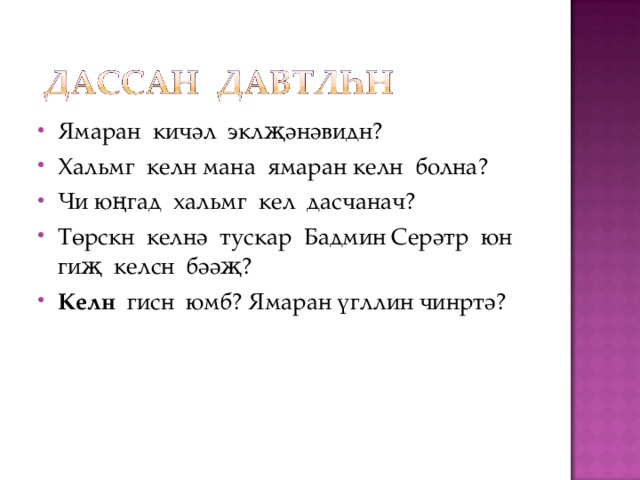 Ямаран кичәл эклҗәнәвидн? Хальмг келн мана ямаран келн болна? Чи юңгад хальмг кел дасчанач? Төрскн келнә тускар Бадмин Серәтр юн гиҗ келсн бәәҗ? Келн гисн юмб? Ямаран үгллин чинртә?  