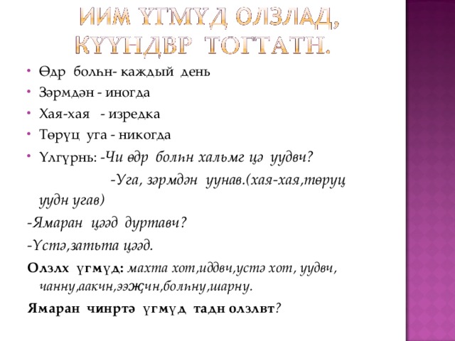 Өдр болһн- каждый день Зәрмдән - иногда Хая-хая - изредка Төрүц уга - никогда Үлгүрнь: - Чи өдр болһн хальмг цә уудвч?  -Уга, зәрмдән уунав.(хая-хая,төрүц уудн угав) -Ямаран цәәд дуртавч? -Үстә,затьта цәәд. Олзлх үгмүд:  махта хот,иддвч,үстә хот, уудвч, чанну,аакчн,ээҗчн,болһну,шарну. Ямаран чинртә үгмүд тадн олзлвт ? 