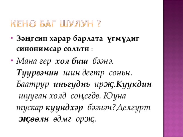 Зәңгсин харар барлата үгмүдиг синонимсар сольтн : Мана гер хол биш бәәнә. Түүрвәчин шин дегтр соньн. Баатрур иньгүднь ирҗ. Күүкдин шууган холд соңсгдв. Юуна тускар күүндхәр бәәнәч?Делгүрт җөөлн өдмг орҗ. 