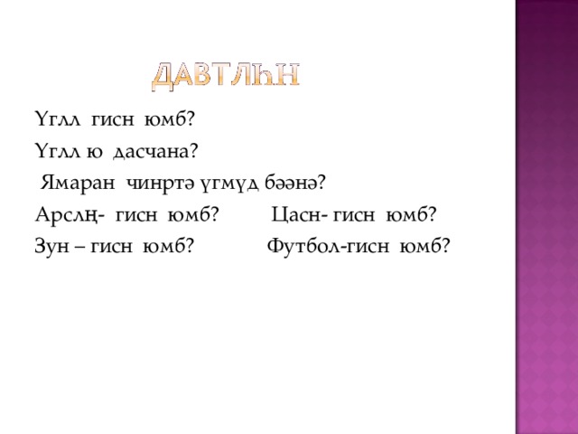 Үглл гисн юмб? Үглл ю дасчана?  Ямаран чинртә үгмүд бәәнә? Арслң- гисн юмб? Цасн- гисн юмб? Зун – гисн юмб? Футбол-гисн юмб? 
