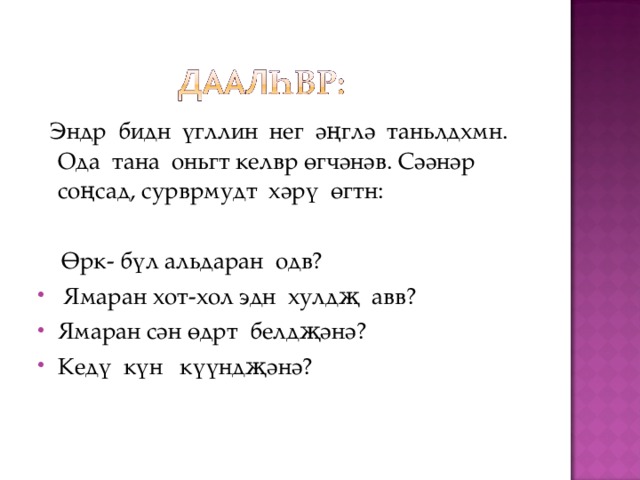  Эндр бидн үгллин нег әңглә таньлдхмн. Ода тана оньгт келвр өгчәнәв. Сәәнәр соңсад, сурврмудт хәрү өгтн:  Ө рк - бүл альдаран одв?  Ямаран хот-хол эдн хулдҗ авв? Ямаран сән өдрт белдҗәнә? Кедү күн күүндҗәнә?  