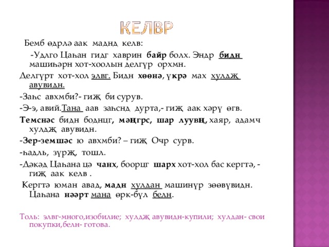  Бемб  өдрлә аак маднд келв:  -Удлго Цаһан гидг хаврин байр болх. Эндр бидн машиһәрн хот-хоолын делгүр орхмн. Делгүрт хот-хол элвг. Бидн хөөнә , үкрә мах хулдҗ авувидн. -Заһс авхмби?- гиҗ би сурув. -Э-э, авий. Тана аав заһснд дурта,- гиҗ аак хәрү өгв. Темснәс бидн боднцг , мәңгрс, шар луувң, хаяр, адамч хулдҗ авувидн. - Зер-земшәс ю авхмби? – гиҗ Очр сурв. -һадль, зүрҗ, тошл. -Дәкәд Цаһана цә чанх , боорцг шарх хот-хол бас кергтә, - гиҗ аак келв .  Кергтә юман авад, мадн хулдан машинүр зөөвүвидн. Цаһана нәәрт  мана өрк-бүл белн . Толь: элвг-много,изобилие; хулдҗ авувидн-купили; хулдан- свои покупки,белн- готова. 