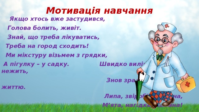Мотивація навчання  Якщо хтось вже застудився,  Голова болить, живіт.  Знай, що треба лікуватись,  Треба на город сходить!  Ми мікстуру візьмем з грядки,  А пігулку – у садку. Швидко вилікуєм нежить,  Знов зрадієм ми життю.  Липа, звіробій, калина,  М’ята, нагідки, малина!  Ця «аптека» вам, малята,  Допоможе всім завзято! 