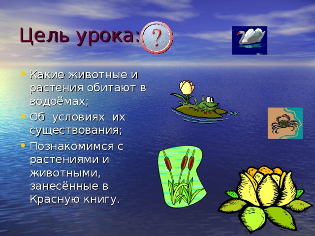 Цель урока: Какие животные и растения обитают в водоёмах; Об условиях их существования; Познакомимся с растениями и животными, занесённые в Красную книгу. 