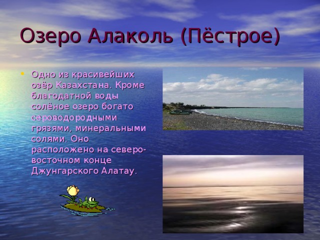 Озеро Алаколь (Пёстрое) Одно из красивейших озёр Казахстана. Кроме благодатной воды солёное озеро богато сероводородными грязями, минеральными солями. Оно расположено на северо-восточном конце Джунгарского Алатау. 