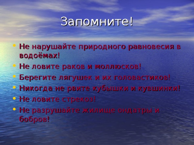Запомните! Не нарушайте природного равновесия в водоёмах! Не ловите раков и моллюсков! Берегите лягушек и их головастиков! Никогда не рвите кубышки и кувшинки! Не ловите стрекоз! Не разрушайте жилище ондатры и бобров! 