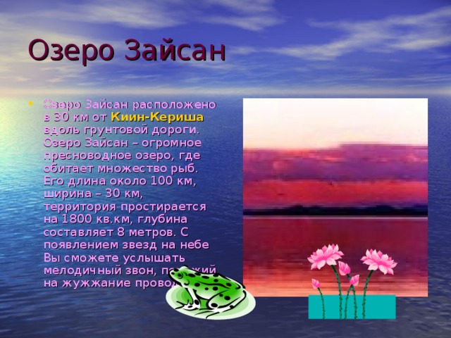 Озеро Зайсан Озеро Зайсан расположено в 30 км от Киин-Кериша вдоль грунтовой дороги. Озеро Зайсан – огромное пресноводное озеро, где обитает множество рыб. Его длина около 100 км, ширина – 30 км, территория простирается на 1800 кв.км, глубина составляет 8 метров. С появлением звезд на небе Вы сможете услышать мелодичный звон, похожий на жужжание проводов ... 