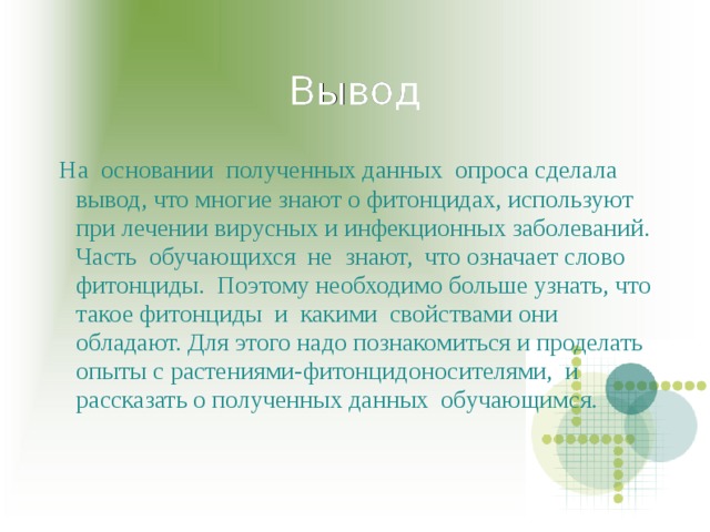 Вывод  На основании полученных данных опроса сделала вывод, что многие знают о фитонцидах, используют при лечении вирусных и инфекционных заболеваний. Часть обучающихся не знают, что означает слово фитонциды. Поэтому необходимо больше узнать, что такое фитонциды и какими свойствами они обладают. Для этого надо познакомиться и проделать опыты с растениями-фитонцидоносителями, и рассказать о полученных данных обучающимся. 