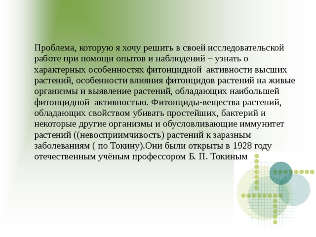 Проблема, которую я хочу решить в своей исследовательской работе при помощи опытов и наблюдений – узнать о характерных особенностях фитонцидной активности высших растений, особенности влияния фитонцидов растений на живые организмы и выявление растений, обладающих наибольшей фитонцидной активностью. Фитонциды-вещества растений, обладающих свойством убивать простейших, бактерий и некоторые другие организмы и обусловливающие иммунитет растений ((невосприимчивость) растений к заразным заболеваниям ( по Токину).Они были открыты в 1928 году отечественным учёным профессором Б. П. Токиным 