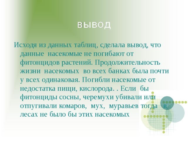 вывод Исходя из данных таблиц, сделала вывод, что данные насекомые не погибают от фитонцидов растений. Продолжительность жизни насекомых во всех банках была почти у всех одинаковая. Погибли насекомые от недостатка пищи, кислорода. . Если бы фитонциды сосны, черемухи убивали или отпугивали комаров, мух, муравьев тогда в лесах не было бы этих насекомых 