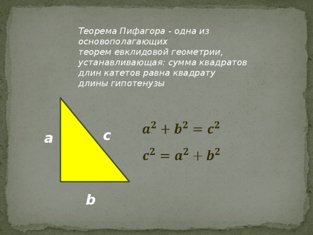 Теорема Пифагора - одна из основополагающих теорем евклидовой геометрии, устанавливающая: сумма квадратов длин катетов равна квадрату длины гипотенузы    с a    b 