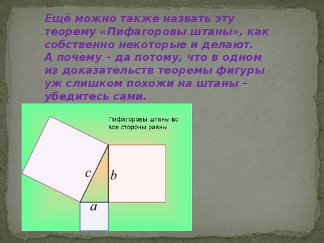 Ещё можно также назвать эту теорему «Пифагоровы штаны», как собственно некоторые и делают.  А почему – да потому, что в одном из доказательств теоремы фигуры уж слишком похожи на штаны – убедитесь сами. 