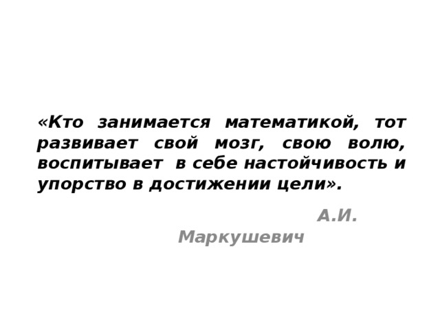 «Кто занимается математикой, тот развивает свой мозг, свою волю, воспитывает в себе настойчивость и упорство в достижении цели».   А.И. Маркушевич 