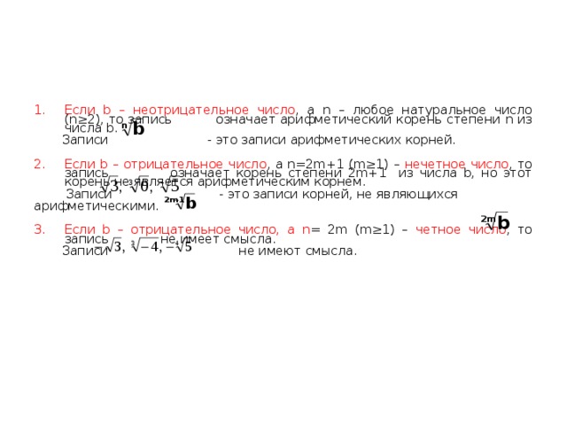 Для нечетного n существует только один корень из любого числа b . При этом он неотрицательный, если b≥0 . Поэтому понятие корня нечетной степени из неотрицательного числа b и арифметического корня той же степени из того же числа b совпадают.    В случае же четного n , существуют два корня степени n из положительного числа b .Один из них положительный: - это арифметический корень степени n из b , а другой равен ему по абсолютной величине, но противоположный по знаку: , это не арифметический корень. Корень степени n  (n ≥2 ) из нуля по определению есть арифметический корень степени n из нуля: 