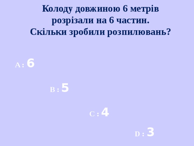 Колоду довжиною 6 метрів розрізали на 6 частин. Скільки зробили розпилювань?  A : 6  B : 5  C : 4  D : 3  