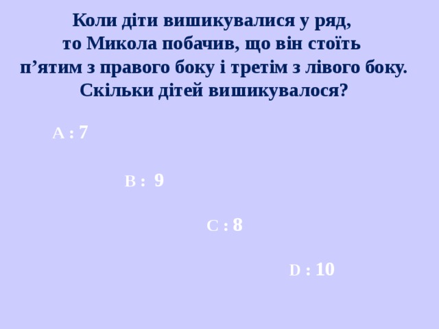 Коли діти вишикувалися у ряд, то Микола побачив, що він стоїть п’ятим з правого боку і третім з лівого боку.  Скільки дітей вишикувалося? A : 7 В :  9 С :  8 D : 10 