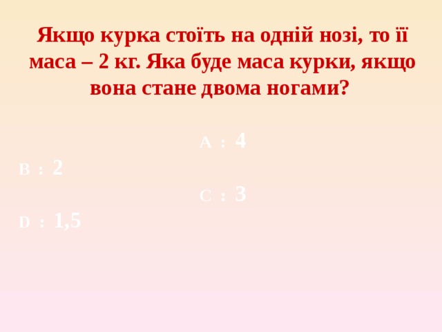 Якщо курка стоїть на одній нозі, то її маса – 2 кг. Яка буде маса курки, якщо вона стане двома ногами?  A  : 4 B  : 2 C  : 3 D :  1,5 