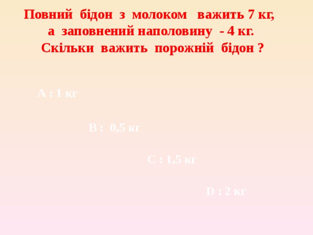 Повний бідон з молоком важить 7 кг, а заповнений наполовину - 4 кг. Скільки важить порожній бідон ?  A : 1 кг В :  0,5 кг С :  1,5 кг D : 2 кг 