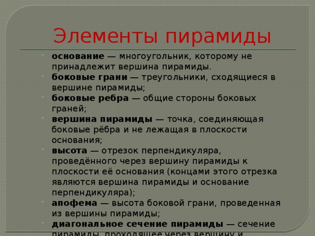 Элементы пирамиды основание — многоугольник, которому не принадлежит вершина пирамиды. боковые грани — треугольники, сходящиеся в вершине пирамиды; боковые ребра — общие стороны боковых граней; вершина пирамиды — точка, соединяющая боковые рёбра и не лежащая в плоскости основания; высота — отрезок перпендикуляра, проведённого через вершину пирамиды к плоскости её основания (концами этого отрезка являются вершина пирамиды и основание перпендикуляра); апофема — высота боковой грани, проведенная из вершины пирамиды; диагональное сечение пирамиды — сечение пирамиды, проходящее через вершину и диагональ основания;   
