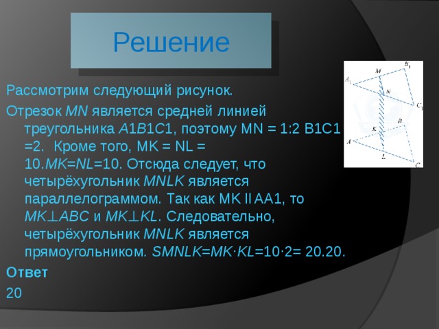 Решение Рассмотрим следующий рисунок. Отрезок  MN  является средней линией треугольника  A ​1​​ B ​1​​ C ​1​​, поэтому MN = 1:2 B1C1 =2.  Кроме того, MK = NL = 10. MK = NL =10. Отсюда следует, что четырёхугольник  MNLK  является параллелограммом. Так как MK ll AA1, то  MK ⊥ ABC  и  MK ⊥ KL . Следовательно, четырёхугольник  MNLK  является прямоугольником.  S ​ MNLK ​​= MK ⋅ KL =10⋅2= 20.20. Ответ 20 