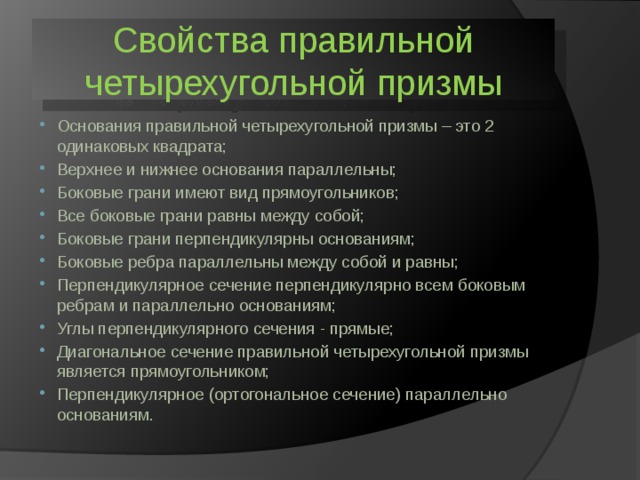 Свойства правильной четырехугольной призмы Основания правильной четырехугольной призмы – это 2 одинаковых квадрата; Верхнее и нижнее основания параллельны; Боковые грани имеют вид прямоугольников; Все боковые грани равны между собой; Боковые грани перпендикулярны основаниям; Боковые ребра параллельны между собой и равны; Перпендикулярное сечение перпендикулярно всем боковым ребрам и параллельно основаниям; Углы перпендикулярного сечения - прямые; Диагональное сечение правильной четырехугольной призмы является прямоугольником; Перпендикулярное (ортогональное сечение) параллельно основаниям. 