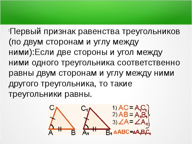 Первый признак равенства треугольников (по двум сторонам и углу между ними):Если две стороны и угол между ними одного треугольника соответственно равны двум сторонам и углу между ними другого треугольника, то такие треугольники равны. 