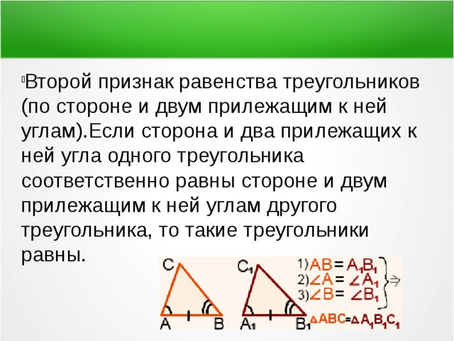 Второй признак равенства треугольников (по стороне и двум прилежащим к ней углам).Если сторона и два прилежащих к ней угла одного треугольника соответственно равны стороне и двум прилежащим к ней углам другого треугольника, то такие треугольники равны. 