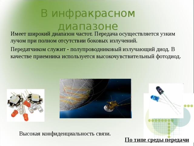 В инфракрасном диапазоне Имеет широкий диапазон частот. Передача осуществляется узким лучом при полном отсутствии боковых излучений. Передатчиком служит - полупроводниковый излучающий диод. В качестве приемника используется высокочувствительный фотодиод. Высокая конфиденциальность связи. По типе среды передачи 