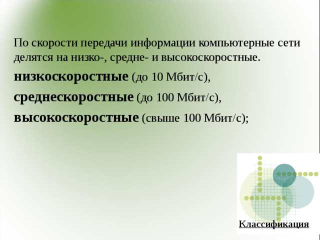 По скорости передачи информации компьютерные сети делятся на низко-, средне- и высокоскоростные. низкоскоростные (до 10 Мбит/с), среднескоростные (до 100 Мбит/с), высокоскоростные (свыше 100 Мбит/с); Классификация 
